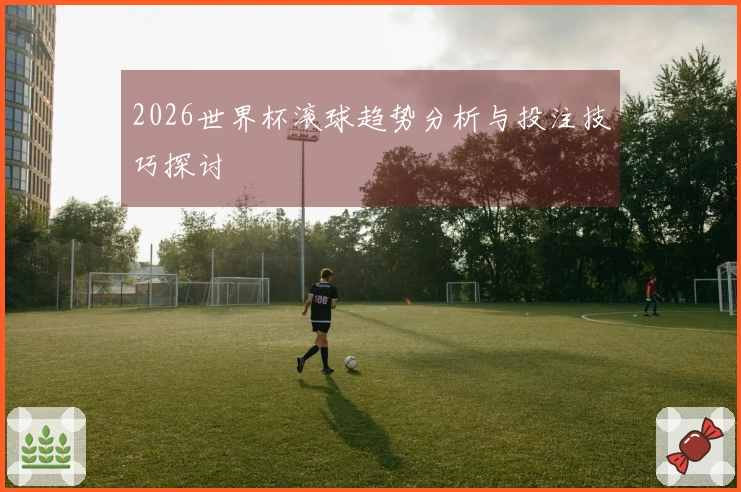2026世界杯滚球趋势分析与投注技巧探讨