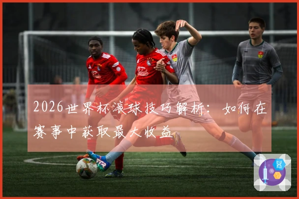 2026世界杯滚球技巧解析：如何在赛事中获取最大收益