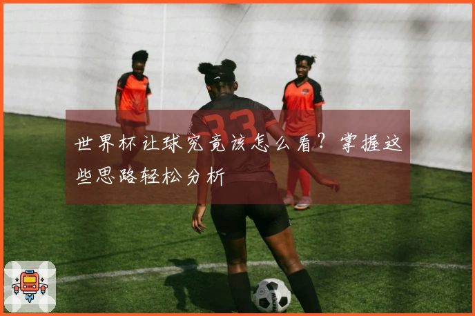 世界杯让球究竟该怎么看？掌握这些思路轻松分析